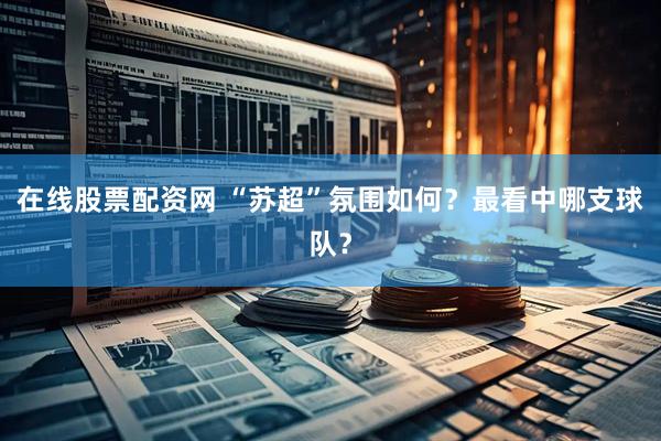 在线股票配资网 “苏超”氛围如何？最看中哪支球队？