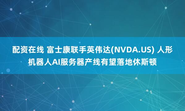配资在线 富士康联手英伟达(NVDA.US) 人形机器人AI服务器产线有望落地休斯顿