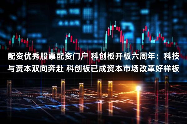配资优秀股票配资门户 科创板开板六周年：科技与资本双向奔赴 科创板已成资本市场改革好样板