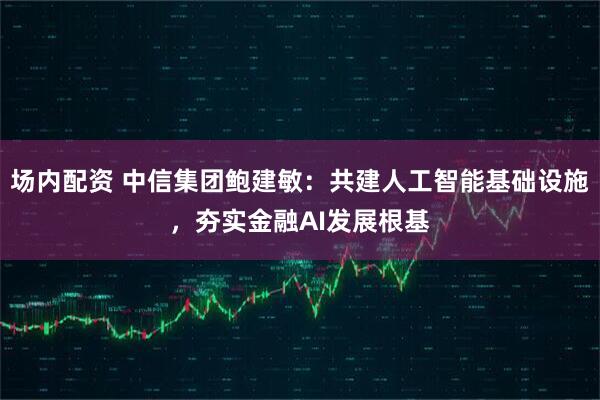 场内配资 中信集团鲍建敏：共建人工智能基础设施，夯实金融AI发展根基