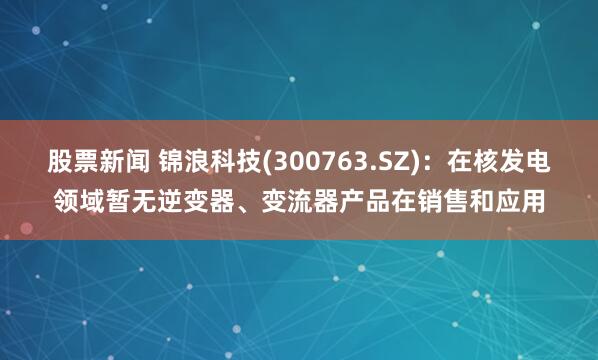 股票新闻 锦浪科技(300763.SZ)：在核发电领域暂无逆变器、变流器产品在销售和应用