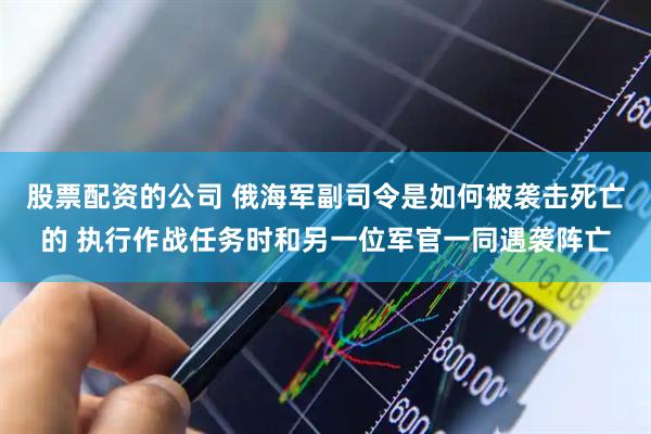 股票配资的公司 俄海军副司令是如何被袭击死亡的 执行作战任务时和另一位军官一同遇袭阵亡