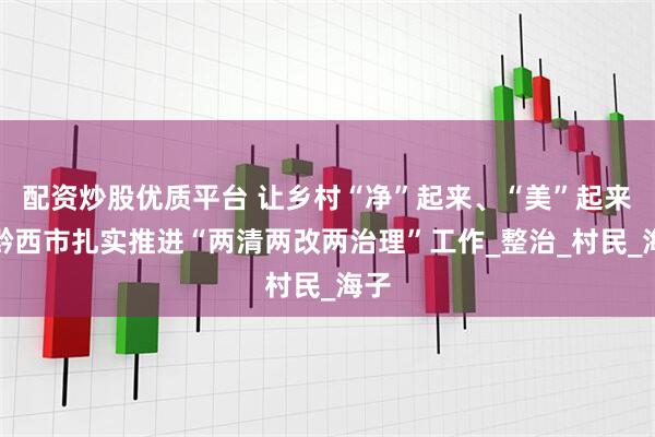 配资炒股优质平台 让乡村“净”起来、“美”起来！黔西市扎实推进“两清两改两治理”工作_整治_村民_海子