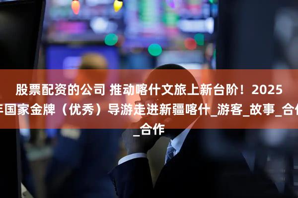 股票配资的公司 推动喀什文旅上新台阶！2025年国家金牌（优秀）导游走进新疆喀什_游客_故事_合作