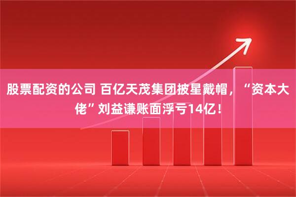 股票配资的公司 百亿天茂集团披星戴帽，“资本大佬”刘益谦账面浮亏14亿！