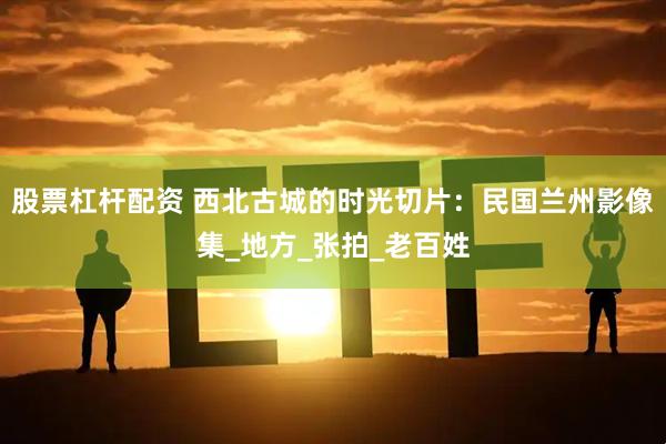 股票杠杆配资 西北古城的时光切片：民国兰州影像集_地方_张拍_老百姓
