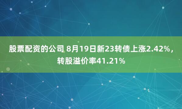 股票配资的公司 8月19日新23转债上涨2.42%，转股溢价率41.21%
