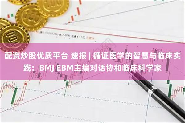 配资炒股优质平台 速报 | 循证医学的智慧与临床实践：BMJ EBM主编对话协和临床科学家