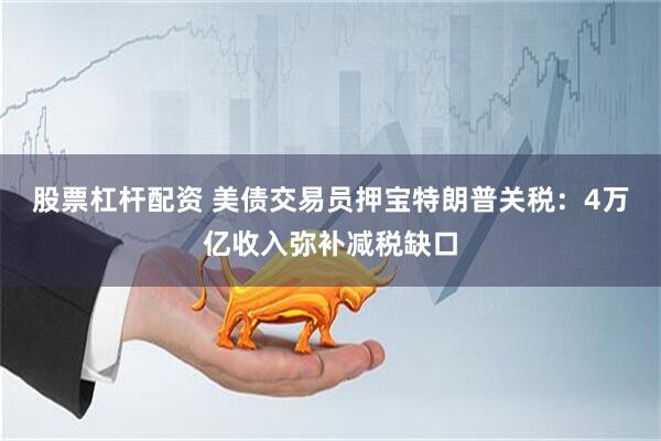 股票杠杆配资 美债交易员押宝特朗普关税：4万亿收入弥补减税缺口