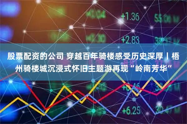 股票配资的公司 穿越百年骑楼感受历史深厚丨梧州骑楼城沉浸式怀旧主题游再现“岭南芳华”