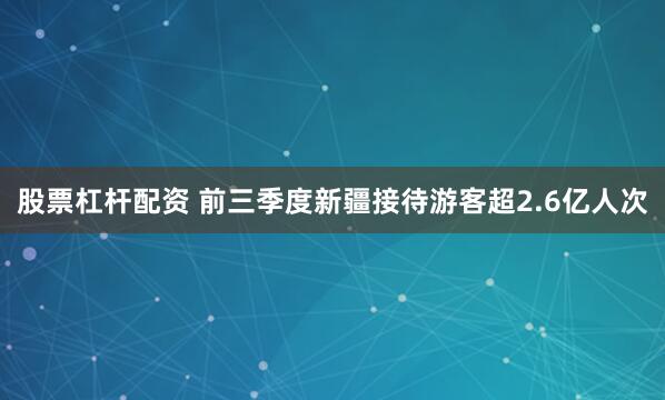 股票杠杆配资 前三季度新疆接待游客超2.6亿人次