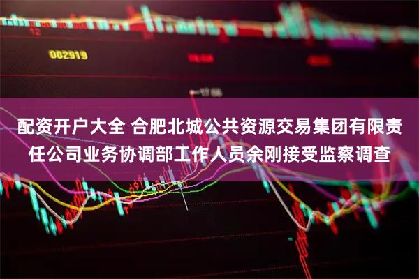 配资开户大全 合肥北城公共资源交易集团有限责任公司业务协调部工作人员余刚接受监察调查