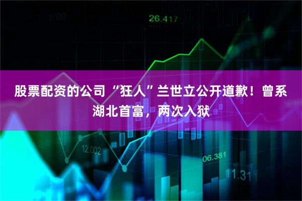 股票配资的公司 “狂人”兰世立公开道歉！曾系湖北首富，两次入狱