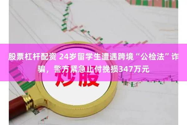 股票杠杆配资 24岁留学生遭遇跨境“公检法”诈骗，警方紧急止付挽损347万元
