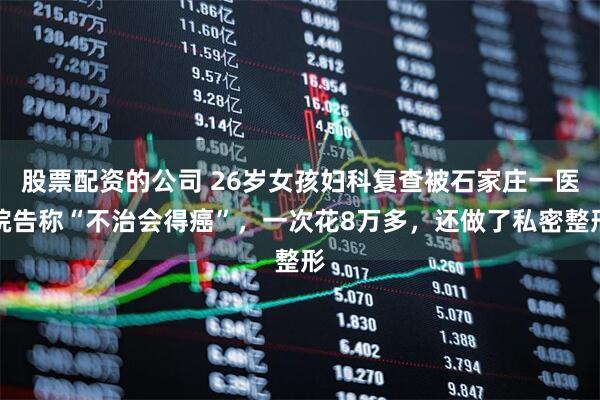 股票配资的公司 26岁女孩妇科复查被石家庄一医院告称“不治会得癌”，一次花8万多，还做了私密整形
