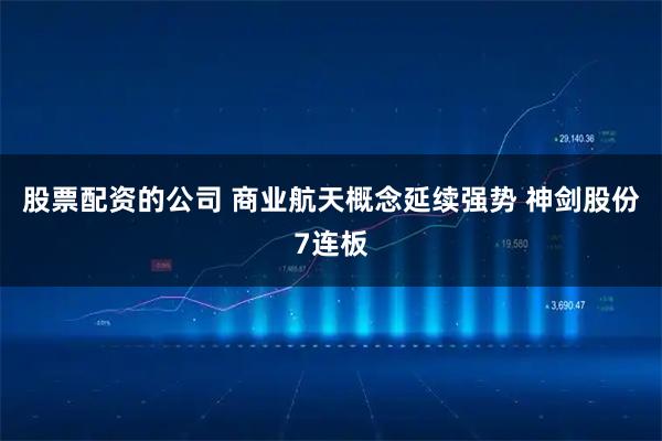 股票配资的公司 商业航天概念延续强势 神剑股份7连板