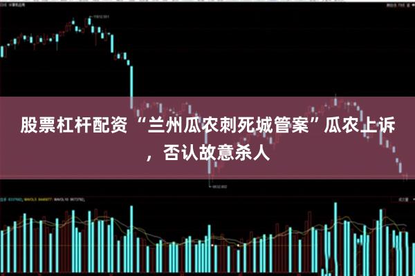 股票杠杆配资 “兰州瓜农刺死城管案”瓜农上诉，否认故意杀人