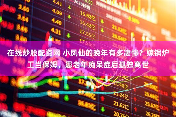 在线炒股配资网 小凤仙的晚年有多凄惨？嫁锅炉工当保姆，患老年痴呆症后孤独离世