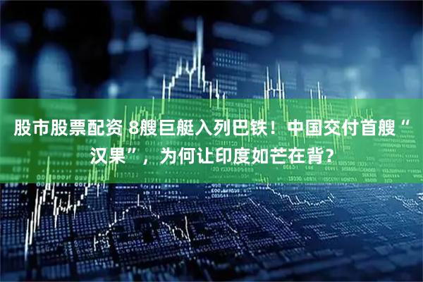 股市股票配资 8艘巨艇入列巴铁！中国交付首艘“汉果”，为何让印度如芒在背？
