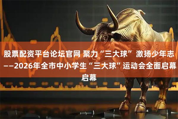 股票配资平台论坛官网 聚力“三大球” 激扬少年志 ——2026年全市中小学生“三大球”运动会全面启幕