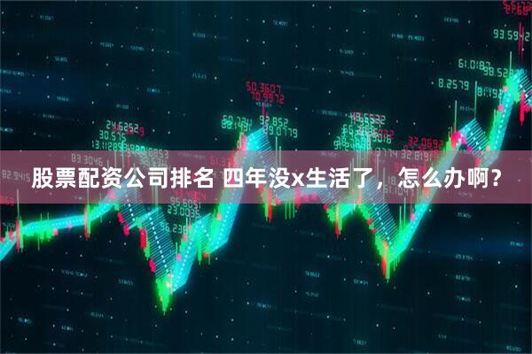 股票配资公司排名 四年没x生活了，怎么办啊？