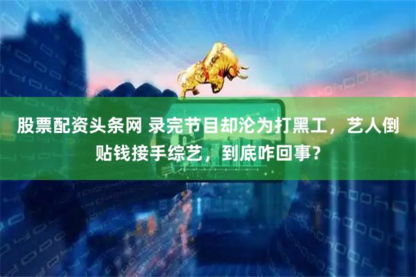 股票配资头条网 录完节目却沦为打黑工，艺人倒贴钱接手综艺，到底咋回事？